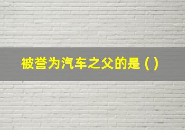 被誉为汽车之父的是 ( )